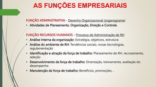 AS FUNÇÕES EMPRESARIAIS
FUNÇÃO ADMINISTRATIVA - Desenho Organizacional (organograma)
• Atividades de Planeamento, Organização, Direção e Controle.
FUNÇÃO RECURSOS HUMANOS – Processo de Administração de RH
• Análise interna da organização: Estratégia, objetivos, estrutura
• Análise do ambiente de RH: Tendências sociais, novas tecnologias,
regulamentação
• Identificação e atração da força de trabalho: Planeamento de RH, recrutamento,
seleção
• Desenvolvimento da força de trabalho: Orientação, treinamento, avaliação do
desempenho
• Manutenção da força de trabalho: Benefícios, promoções, ..
 