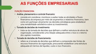 AS FUNÇÕES EMPRESARIAIS
FUNÇÃO FINANCEIRA
• Análise, planeamento e controle financeiro:
• consiste em coordenar, monitorar e avaliar todas as atividades e fluxos
financeiros da empresa por meio de orçamentos e relatórios financeiros, bem
como em participar ativamente nas decisões estratégicas para estabelecer
uma rentabilidade satisfatória sobre os investimentos.
• Tomada de decisões de investimento:
• trata-se da tomada de decisões que definam a melhor estrutura de ativos da
organização, considerando uma relação adequada entre o risco e o retorno
dos capitais investidos.
• Tomada de decisões de financiamento:
• refere-se à tomada de decisões que definam a composição das fontes de
recursos financeiros da organização, procurando estabelecer uma estrutura
adequada em termos de liquidez, custo e risco financeiro.
 