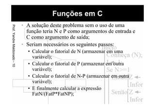 • A solução deste problema sem o uso de uma
função teria N e P como argumentos de entrada e
C como argumento de saída;
• Seriam necessários os seguintes passos:
• Calcular o fatorial de N (armazenar em uma
variável);
• Calcular o fatorial de P (armazenar em outra
variável);
• Calcular o fatorial de N-P (armazenar em outra
variável);
• E finalmente calcular a expressão
FatN/(FatP*FatNP);
Funções em CProf.YandreMaldonado-10
 