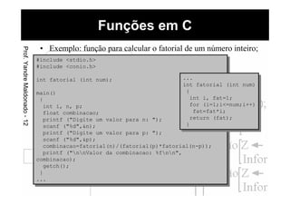 Funções em CProf.YandreMaldonado-12
• Exemplo: função para calcular o fatorial de um número inteiro;
#include <stdio.h>
#include <conio.h>
int fatorial (int num);
main()
{
int i, n, p;
float combinacao;
printf ("Digite um valor para n: ");
scanf ("%d",&n);
printf ("Digite um valor para p: ");
scanf ("%d",&p);
combinacao=fatorial(n)/(fatorial(p)*fatorial(n-p));
printf ("nnValor da combinacao: %fnn",
combinacao);
getch();
}
...
#include <stdio.h>
#include <conio.h>
int fatorial (int num);
main()
{
int i, n, p;
float combinacao;
printf ("Digite um valor para n: ");
scanf ("%d",&n);
printf ("Digite um valor para p: ");
scanf ("%d",&p);
combinacao=fatorial(n)/(fatorial(p)*fatorial(n-p));
printf ("nnValor da combinacao: %fnn",
combinacao);
getch();
}
...
...
int fatorial (int num)
{
int i, fat=1;
for (i=1;i<=num;i++)
fat=fat*i;
return (fat);
}
...
int fatorial (int num)
{
int i, fat=1;
for (i=1;i<=num;i++)
fat=fat*i;
return (fat);
}
 