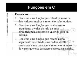 Funções em CProf.YandreMaldonado-13
• Exercícios:
1. Construa uma função que calcule a soma de
dois valores inteiros e retorne o valor obtido.
2. Construa uma função que receba como
argumento o valor do raio de uma
circunferência e retorne o valor da área da
mesma.
3. Construa uma função que receba como
argumento de entrada uma cadeia de 20
caracteres e um caractere e retorne o número
de vezes que este caractere aparece na cadeia.
 