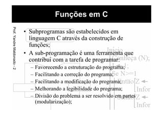 • Subprogramas são estabelecidos em
linguagem C através da construção de
funções;
• A sub-programação é uma ferramenta que
contribui com a tarefa de programar:
– Favorecendo a estruturação do programa;
– Facilitando a correção do programa;
– Facilitando a modificação do programa;
– Melhorando a legibilidade do programa;
– Divisão do problema a ser resolvido em partes
(modularização);
Funções em CProf.YandreMaldonado-2
 