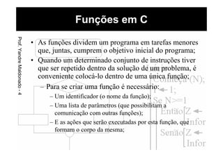 • As funções dividem um programa em tarefas menores
que, juntas, cumprem o objetivo inicial do programa;
• Quando um determinado conjunto de instruções tiver
que ser repetido dentro da solução de um problema, é
conveniente colocá-lo dentro de uma única função;
– Para se criar uma função é necessário:
– Um identificador (o nome da função);
– Uma lista de parâmetros (que possibilitam a
comunicação com outras funções);
– E as ações que serão executadas por esta função, que
formam o corpo da mesma;
Funções em CProf.YandreMaldonado-4
 