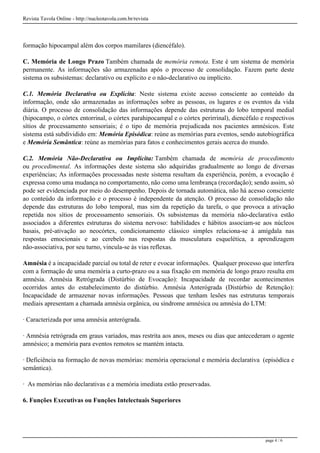 Revista Tavola Online - http://nucleotavola.com.br/revista
formação hipocampal além dos corpos mamilares (diencéfalo).
C. Memória de Longo Prazo Também chamada de memória remota. Este é um sistema de memória
permanente. As informações são armazenadas após o processo de consolidação. Fazem parte deste
sistema os subsistemas: declarativo ou explícito e o não-declarativo ou implícito.
C.1. Memória Declarativa ou Explícita: Neste sistema existe acesso consciente ao conteúdo da
informação, onde são armazenadas as informações sobre as pessoas, os lugares e os eventos da vida
diária. O processo de consolidação das informações depende das estruturas do lobo temporal medial
(hipocampo, o córtex entorrinal, o córtex parahipocampal e o córtex perirrinal), diencéfalo e respectivos
sítios de processamento sensoriais; é o tipo de memória prejudicada nos pacientes amnésicos. Este
sistema está subdividido em: Memória Episódica: reúne as memórias para eventos, sendo autobiográfica
e Memória Semântica: reúne as memórias para fatos e conhecimentos gerais acerca do mundo.
C.2. Memória Não-Declarativa ou Implícita: Também chamada de memória de procedimento
ou procedimental. As informações deste sistema são adquiridas gradualmente ao longo de diversas
experiências; As informações processadas neste sistema resultam da experiência, porém, a evocação é
expressa como uma mudança no comportamento, não como uma lembrança (recordação); sendo assim, só
pode ser evidenciada por meio do desempenho. Depois de tornada automática, não há acesso consciente
ao conteúdo da informação e o processo é independente da atenção. O processo de consolidação não
depende das estruturas do lobo temporal, mas sim da repetição da tarefa, o que provoca a ativação
repetida nos sítios de processamento sensoriais. Os subsistemas da memória não-declarativa estão
associados a diferentes estruturas do sistema nervoso: habilidades e hábitos associam-se aos núcleos
basais, pré-ativação ao neocórtex, condicionamento clássico simples relaciona-se à amígdala nas
respostas emocionais e ao cerebelo nas respostas da musculatura esquelética, a aprendizagem
não-associativa, por seu turno, vincula-se às vias reflexas.
Amnésia é a incapacidade parcial ou total de reter e evocar informações. Qualquer processo que interfira
com a formação de uma memória a curto-prazo ou a sua fixação em memória de longo prazo resulta em
amnésia. Amnésia Retrógrada (Distúrbio de Evocação): Incapacidade de recordar acontecimentos
ocorridos antes do estabelecimento do distúrbio. Amnésia Anterógrada (Distúrbio de Retenção):
Incapacidade de armazenar novas informações. Pessoas que tenham lesões nas estruturas temporais
mediais apresentam a chamada amnésia orgânica, ou síndrome amnésica ou amnésia do LTM:
· Caracterizada por uma amnésia anterógrada.
· Amnésia retrógrada em graus variados, mas restrita aos anos, meses ou dias que antecederam o agente
amnésico; a memória para eventos remotos se mantém intacta.
· Deficiência na formação de novas memórias: memória operacional e memória declarativa (episódica e
semântica).
· As memórias não declarativas e a memória imediata estão preservadas.
6. Funções Executivas ou Funções Intelectuais Superiores
page 4 / 6
 