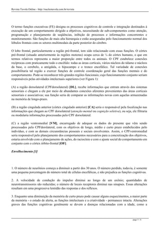 Revista Tavola Online - http://nucleotavola.com.br/revista
O termo funções executivas (FE) designa os processos cognitivos de controle e integração destinados à
execução de um comportamento dirigido a objetivos, necessitando de sub-componentes como atenção,
programação e planejamento de seqüências, inibição de processos e informações concorrentes e
monitoramento. São funções de mais alta hierarquia e estão asseguradas pelo funcionamento normal dos
lóbulos frontais com os setores multimodais da parte posterior do cérebro.
O lobo frontal, particularmente a região pré-frontal, tem sido relacionado com essas funções. O córtex
pré-frontal (situado anteriormente às regiões motoras) ocupa cerca de ¼ do córtex humano, o que em
termos relativos representa a maior proporção entre todos os animais. O CPF estabelece conexões
recíprocas com praticamente todo o encéfalo: todas as áreas corticais, vários núcleos do tálamo e núcleos
da base, o cerebelo, a amígdala, o hipocampo e o tronco encefálico. Tal variedade de conexões
possibilitaria tal região a exercer funções de controle coordenação geral das funções mentais e do
comportamento. Pode-se reconhecer três grandes regiões funcionais; cujo funcionamento conjunto seriam
responsáveis pelas atividades intelectuais superiores (ver Figura 1):
(A) a região dorsolateral (CPFdorsolateral) [DL], recebe informações que entram através dos sistemas
sensoriais e chegam a ele por meio de abundantes conexões aferentes provenientes das áreas corticais
sensoriais e associativas; sua função seria de comparar as informações novas com aquelas armazenadas
na memória de longo-prazo.
(B) a região cingulada anterior (córtex cingulado anterior) [CA] seria o responsável pela focalização nas
informações que chegam ao CPF dorsolateral (atenção mental ou cognição seletiva), ou seja, ele filtraria
ou modularia informações processadas pelo CPF dorsolateral.
(C) a região ventromedial [VM], encarregado de adequar os dados do presente que vêm sendo
processados pelo CPFdorslateral, com os objetivos de longo, médio e curto prazo estabelecidos pelo
indivíduo, e com as demais circunstâncias pessoais e sociais envolventes. Assim, o CPFventromedial
seria responsável pelo planejamento dos comportamentos necessários para a concretização dos objetivos,
estaria envolvido com o planejamento de ações, do raciocínio e com o ajuste social do comportamento em
conjunto com o córtex órbito-frontal [OF].
Envelhecimento [3]
1. O número de neurônios começa a diminuir a partir dos 30 anos. O número perdido, todavia, é somente
uma pequena porcentagem do número total de células encefálicas, e não prejudica as funções cognitivas.
2. A velocidade de condução do impulso diminui ao longo de um axônio; quantidades de
neurotransmissores são reduzidas; o número de locais receptores diminui nas sinapses. Essas alterações
resultam em uma progressiva lentidão das respostas e dos reflexos.
3. Enquanto uma diminuição da memória de curto prazo pode causar alguns esquecimentos, a maior parte
da memória - o estado de alerta, as funções intelectuais e a criatividade - permanece intacta. Alterações
graves das funções cognitivas geralmente se devem a doenças relacionadas com a idade, como a
page 5 / 6
 