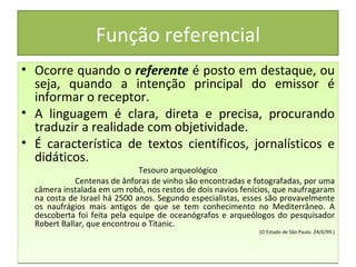 Função referencial
• Ocorre quando o referente é posto em destaque, ou
  seja, quando a intenção principal do emissor é
  informar o receptor.
• A linguagem é clara, direta e precisa, procurando
  traduzir a realidade com objetividade.
• É característica de textos científicos, jornalísticos e
  didáticos.
                              Tesouro arqueológico
             Centenas de ânforas de vinho são encontradas e fotografadas, por uma
  câmera instalada em um robô, nos restos de dois navios fenícios, que naufragaram
  na costa de Israel há 2500 anos. Segundo especialistas, esses são provavelmente
  os naufrágios mais antigos de que se tem conhecimento no Mediterrâneo. A
  descoberta foi feita pela equipe de oceanógrafos e arqueólogos do pesquisador
  Robert Ballar, que encontrou o Titanic.
                                                             (O Estado de São Paulo. 24/6/99.)
 