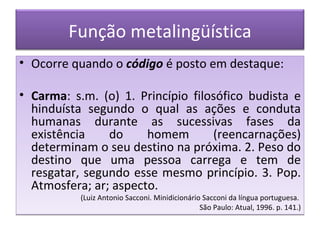 Função metalingüística
• Ocorre quando o código é posto em destaque:

• Carma: s.m. (o) 1. Princípio filosófico budista e
  hinduísta segundo o qual as ações e conduta
  humanas durante as sucessivas fases da
  existência    do     homem       (reencarnações)
  determinam o seu destino na próxima. 2. Peso do
  destino que uma pessoa carrega e tem de
  resgatar, segundo esse mesmo princípio. 3. Pop.
  Atmosfera; ar; aspecto.
           (Luiz Antonio Sacconi. Minidicionário Sacconi da língua portuguesa.
                                                São Paulo: Atual, 1996. p. 141.)
 