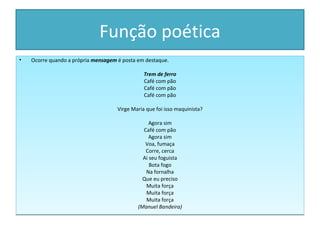 Função poética
•   Ocorre quando a própria mensagem é posta em destaque.

                                                Trem de ferro
                                                Café com pão
                                                Café com pão
                                                Café com pão

                                     Virge Maria que foi isso maquinista?

                                                  Agora sim
                                               Café com pão
                                                  Agora sim
                                                Voa, fumaça
                                                Corre, cerca
                                               Ai seu foguista
                                                  Bota fogo
                                                Na fornalha
                                               Que eu preciso
                                                Muita força
                                                Muita força
                                                Muita força
                                             (Manuel Bandeira)
 