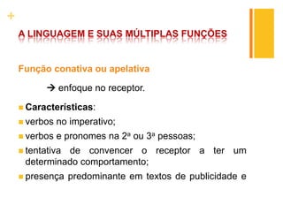 +
A LINGUAGEM E SUAS MÚLTIPLAS FUNÇÕES
Função conativa ou apelativa
 enfoque no receptor.
 Características:
 verbos no imperativo;
 verbos e pronomes na 2a ou 3a pessoas;
 tentativa de convencer o receptor a ter um
determinado comportamento;
 presença predominante em textos de publicidade e
 