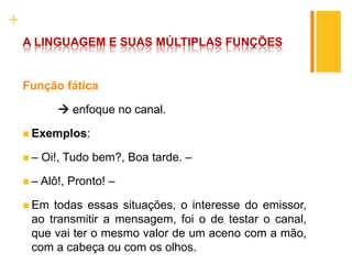 +
A LINGUAGEM E SUAS MÚLTIPLAS FUNÇÕES
Função fática
 enfoque no canal.
 Exemplos:
 – Oi!, Tudo bem?, Boa tarde. –
 – Alô!, Pronto! –
 Em todas essas situações, o interesse do emissor,
ao transmitir a mensagem, foi o de testar o canal,
que vai ter o mesmo valor de um aceno com a mão,
com a cabeça ou com os olhos.
 