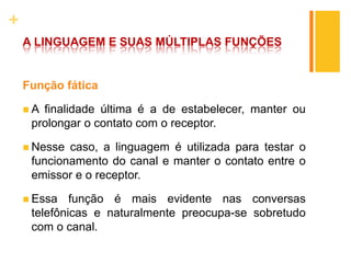 +
A LINGUAGEM E SUAS MÚLTIPLAS FUNÇÕES
Função fática
 A finalidade última é a de estabelecer, manter ou
prolongar o contato com o receptor.
 Nesse caso, a linguagem é utilizada para testar o
funcionamento do canal e manter o contato entre o
emissor e o receptor.
 Essa função é mais evidente nas conversas
telefônicas e naturalmente preocupa-se sobretudo
com o canal.
 