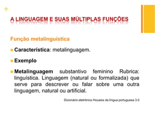 +
A LINGUAGEM E SUAS MÚLTIPLAS FUNÇÕES
Função metalinguística
 Característica: metalinguagem.
 Exemplo
 Metalinguagem substantivo feminino Rubrica:
linguística. Linguagem (natural ou formalizada) que
serve para descrever ou falar sobre uma outra
linguagem, natural ou artificial.
Dicionário eletrônico Houaiss da língua portuguesa 3.0
 
