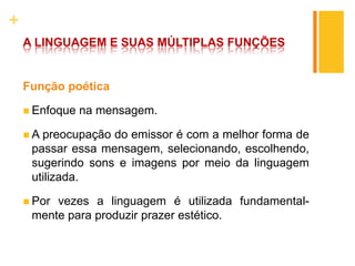 +
A LINGUAGEM E SUAS MÚLTIPLAS FUNÇÕES
Função poética
 Enfoque na mensagem.
 A preocupação do emissor é com a melhor forma de
passar essa mensagem, selecionando, escolhendo,
sugerindo sons e imagens por meio da linguagem
utilizada.
 Por vezes a linguagem é utilizada fundamental-
mente para produzir prazer estético.
 