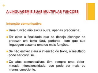 +
A LINGUAGEM E SUAS MÚLTIPLAS FUNÇÕES
Intenção comunicativa
 Uma função não exclui outra, apenas predomina.
 Ter clara a finalidade que se deseja alcançar ao
produzir um texto fará, portanto, com que sua
linguagem assuma uma ou mais funções.
 Se não estiver clara a intenção do texto, o resultado
pode ser confuse.
 Os atos comunicativos têm sempre uma deter-
minada intencionalidade, que pode ser mais ou
menos consciente.
 