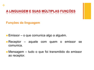+
A LINGUAGEM E SUAS MÚLTIPLAS FUNÇÕES
Funções da linguagem
 Emissor – o que comunica algo a alguém.
 Receptor – aquele com quem o emissor se
comunica.
 Mensagem – tudo o que foi transmitido do emissor
ao receptor.
 