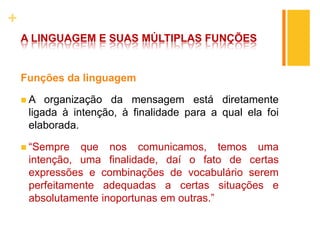 +
A LINGUAGEM E SUAS MÚLTIPLAS FUNÇÕES
Funções da linguagem
 A organização da mensagem está diretamente
ligada à intenção, à finalidade para a qual ela foi
elaborada.
 “Sempre que nos comunicamos, temos uma
intenção, uma finalidade, daí o fato de certas
expressões e combinações de vocabulário serem
perfeitamente adequadas a certas situações e
absolutamente inoportunas em outras.”
 