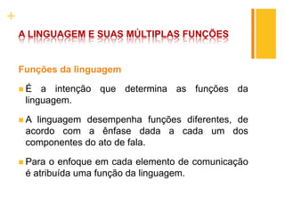 +
A LINGUAGEM E SUAS MÚLTIPLAS FUNÇÕES
Funções da linguagem
 É a intenção que determina as funções da
linguagem.
 A linguagem desempenha funções diferentes, de
acordo com a ênfase dada a cada um dos
componentes do ato de fala.
 Para o enfoque em cada elemento de comunicação
é atribuída uma função da linguagem.
 