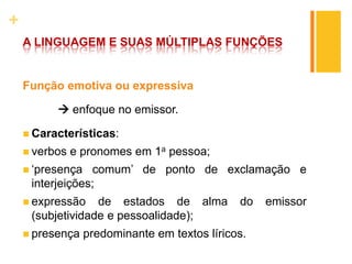 +
A LINGUAGEM E SUAS MÚLTIPLAS FUNÇÕES
Função emotiva ou expressiva
 enfoque no emissor.
 Características:
 verbos e pronomes em 1a pessoa;
 ‘presença comum’ de ponto de exclamação e
interjeições;
 expressão de estados de alma do emissor
(subjetividade e pessoalidade);
 presença predominante em textos líricos.
 