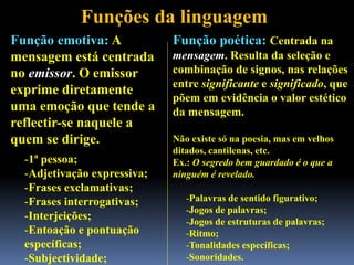 Funções da linguagem
Função emotiva: A
mensagem está centrada
no emissor. O emissor
exprime diretamente
uma emoção que tende a
reflectir-se naquele a
quem se dirige.
-1ª pessoa;
-Adjetivação expressiva;
-Frases exclamativas;
-Frases interrogativas;
-Interjeições;
-Entoação e pontuação
específicas;
-Subjectividade;
Função poética: Centrada na
mensagem. Resulta da seleção e
combinação de signos, nas relações
entre significante e significado, que
põem em evidência o valor estético
da mensagem.
Não existe só na poesia, mas em velhos
ditados, cantilenas, etc.
Ex.: O segredo bem guardado é o que a
ninguém é revelado.
-Palavras de sentido figurativo;
-Jogos de palavras;
-Jogos de estruturas de palavras;
-Ritmo;
-Tonalidades específicas;
-Sonoridades.
 