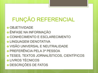 FUNÇÃO REFERENCIAL
 OBJETIVIDADE
 ÊNFASE NA INFORMAÇÃO
 CONHECIMENTO E ESCLARECIMENTO
 LINGUAGEM DENOTATIVA
 VISÃO UNIVERSAL E NEUTRALIDADE
 PREFERÊNCIA PELA 3ª PESSOA
 TESES, TEXTOS JORNALÍSTICOS, CIENTÍFICOS
 LIVROS TÉCNICOS
 DESCRIÇÕES DE FATOS
 