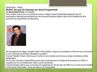 20/08/2009 - 14h00
Mulher diz que foi atacada por David Copperfield
da Associated Press, em Seattle
Uma mulher entrou com um processo contra o mágico David Copperfield alegando que foi
ameaçada e atacada sexualmente por ele enquanto passava alguns dias como hóspede da ilha
particular de Copperfield nas Bahamas.
Os advogados do mágico, Angelo Calfo e Parry Eakes, negam as acusações e afirmam que o processo
é uma "extorsão de dinheiro planejada e simples".
O jornal "Seattle Times" afirma que a mulher é uma modelo de 22 anos e antiga candidata ao Miss
Washington.
Ela diz que conheceu Copperfield quando ele se apresentou na cidade de Kennewick, em 2007, e
naquele ano foi convidada para visitar sua ilha particular.
O jornal também afirma que o processo foi registrado em 29 de julho de 2007 em um tribunal de Seattle
contra David Seth Kotkin, nome de batismo de Copperfield.
 