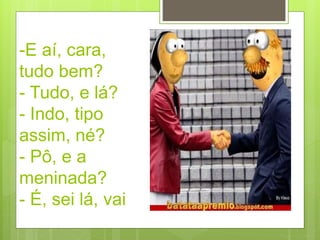 -E aí, cara,
tudo bem?
- Tudo, e lá?
- Indo, tipo
assim, né?
- Pô, e a
meninada?
- É, sei lá, vai
 
