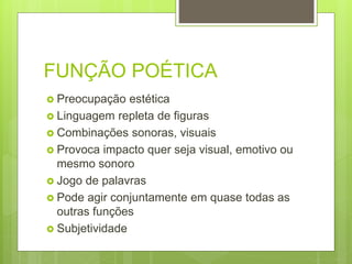 FUNÇÃO POÉTICA
 Preocupação estética
 Linguagem repleta de figuras
 Combinações sonoras, visuais
 Provoca impacto quer seja visual, emotivo ou
mesmo sonoro
 Jogo de palavras
 Pode agir conjuntamente em quase todas as
outras funções
 Subjetividade
 