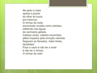 No peito a mata
aperta o pranto
do olhar do louco
pra meia-lua.
O clímax da noite,
escorrendo orvalho como estrelas,
refletindo nas águas
da cachoeira gelada.
Cabeça caída, cabelos escorridos,
pêlos eriçados pela emoção nativista.
Segurem as florestas, mãos fortes,
decididas!
Ficar o vazio é não ter a noite
é não ter o clímax.
O clímax da vida!
 