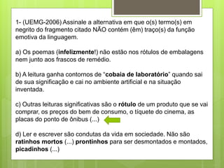1- (UEMG-2006) Assinale a alternativa em que o(s) termo(s) em
negrito do fragmento citado NÃO contém (êm) traço(s) da função
emotiva da linguagem.
a) Os poemas (infelizmente!) não estão nos rótulos de embalagens
nem junto aos frascos de remédio.
b) A leitura ganha contornos de “cobaia de laboratório” quando sai
de sua significação e cai no ambiente artificial e na situação
inventada.
c) Outras leituras significativas são o rótulo de um produto que se vai
comprar, os preços do bem de consumo, o tíquete do cinema, as
placas do ponto de ônibus (...)
d) Ler e escrever são condutas da vida em sociedade. Não são
ratinhos mortos (...) prontinhos para ser desmontados e montados,
picadinhos (...)
 