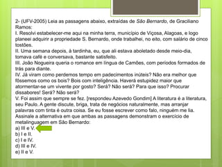 2- (UFV-2005) Leia as passagens abaixo, extraídas de São Bernardo, de Graciliano
Ramos:
I. Resolvi estabelecer-me aqui na minha terra, município de Viçosa, Alagoas, e logo
planeei adquirir a propriedade S. Bernardo, onde trabalhei, no eito, com salário de cinco
tostões.
II. Uma semana depois, à tardinha, eu, que ali estava aboletado desde meio-dia,
tomava café e conversava, bastante satisfeito.
III. João Nogueira queria o romance em língua de Camões, com períodos formados de
trás para diante.
IV. Já viram como perdemos tempo em padecimentos inúteis? Não era melhor que
fôssemos como os bois? Bois com inteligência. Haverá estupidez maior que
atormentar-se um vivente por gosto? Será? Não será? Para que isso? Procurar
dissabores! Será? Não será?
V. Foi assim que sempre se fez. [respondeu Azevedo Gondim] A literatura é a literatura,
seu Paulo. A gente discute, briga, trata de negócios naturalmente, mas arranjar
palavras com tinta é outra coisa. Se eu fosse escrever como falo, ninguém me lia.
Assinale a alternativa em que ambas as passagens demonstram o exercício de
metalinguagem em São Bernardo:
a) III e V.
b) I e II.
c) I e IV.
d) III e IV.
e) II e V.
 