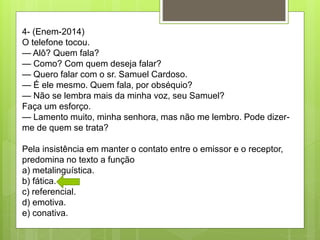 4- (Enem-2014)
O telefone tocou.
— Alô? Quem fala?
— Como? Com quem deseja falar?
— Quero falar com o sr. Samuel Cardoso.
— É ele mesmo. Quem fala, por obséquio?
— Não se lembra mais da minha voz, seu Samuel?
Faça um esforço.
— Lamento muito, minha senhora, mas não me lembro. Pode dizer-
me de quem se trata?
Pela insistência em manter o contato entre o emissor e o receptor,
predomina no texto a função
a) metalinguística.
b) fática.
c) referencial.
d) emotiva.
e) conativa.
 