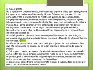 5- (Enem-2014)
Há o hipotrélico. O termo é novo, de impensada origem e ainda sem definição que
lhe apanhe em todas as pétalas o significado. Sabe-se, só, que vem do bom
português. Para a prática, tome-se hipotrélico querendo dizer: antipodático,
sengraçante imprizido; ou talvez, vicedito: indivíduo pedante, importuno agudo,
falta de respeito para com a opinião alheia. Sob mais que, tratando-se de palavra
inventada, e, como adiante se verá, embirrando o hipotrélico em não tolerar
neologismos, começa ele por se negar nominalmente a própria existência.
Nesse trecho de uma obra de Guimarães Rosa, depreende-se a predominância
de uma das funções da
a) metalinguística, pois o trecho tem como propósito essencial usar a língua
portuguesa para explicar a própria língua, por isso a utilização de vários sinônimos
e definições.
b) referencial, pois o trecho tem como principal objetivo discorrer sobre um fato
que não diz respeito ao escritor ou ao leitor, por isso o predomínio da terceira
pessoa.
c) fática, pois o trecho apresenta clara tentativa de estabelecimento de conexão
com o leitor, por isso o emprego dos termos “sabe-se lá” e “tome-se hipotrélico”.
d) poética, pois o trecho trata da criação de palavras novas, necessária para
textos em prosa, por isso o emprego de “hipotrélico”.
e) expressiva, pois o trecho tem como meta mostrar a subjetividade do autor, por
isso o uso do advérbio de dúvida “talvez”.
 