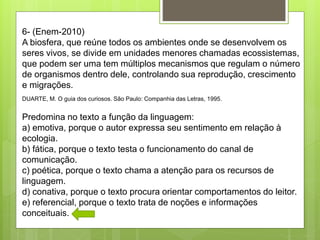 6- (Enem-2010)
A biosfera, que reúne todos os ambientes onde se desenvolvem os
seres vivos, se divide em unidades menores chamadas ecossistemas,
que podem ser uma tem múltiplos mecanismos que regulam o número
de organismos dentro dele, controlando sua reprodução, crescimento
e migrações.
DUARTE, M. O guia dos curiosos. São Paulo: Companhia das Letras, 1995.
Predomina no texto a função da linguagem:
a) emotiva, porque o autor expressa seu sentimento em relação à
ecologia.
b) fática, porque o texto testa o funcionamento do canal de
comunicação.
c) poética, porque o texto chama a atenção para os recursos de
linguagem.
d) conativa, porque o texto procura orientar comportamentos do leitor.
e) referencial, porque o texto trata de noções e informações
conceituais.
 