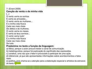 7- (Enem-2009)
Canção do vento e da minha vida
[...]
O vento varria os sonhos
E varria as amizades...
O vento varria as mulheres...
E a minha vida ficava
Cada vez mais cheia
De afetos e de mulheres.
O vento varria os meses
E varria os teus sorrisos...
O vento varria tudo!
E a minha vida ficava
Cada vez mais cheia
De tudo.
Predomina no texto a função da linguagem:
a) fática, porque o autor procura testar o canal de comunicação.
b) metalinguística, porque há explicação do significado das expressões.
c) conativa, uma vez que o leitor é provocado a participar de uma ação.
d) referencial, já que são apresentadas informações sobre acontecimentos e fatos
reais.
e) poética, pois chama-se a atenção para a elaboração especial e artística da estrutura
do texto.
 