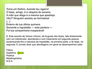 Toma um fósforo. Acende teu cigarro!
O beijo, amigo, é a véspera do escarro,
A mão que afaga é a mesma que apedreja.
Vês?! Ninguém assistiu ao formidável
(...)
Enterro de tua última quimera.
Somente a Ingratidão — esta pantera —
Foi tua companheira inseparável!
8. Este excerto de Versos íntimos, de Augusto dos Anjos, fala diretamente
com um interlocutor, abordando-o com tratamento em segunda pessoa,
esclarecendo-lhe a natureza da Ingratidão, na primeira parte, e do beijo, na
segunda. E correto dizer que abordagens em geral se desempenham pela:
Fática
Apelativa
Poética
Metalingüística
N.D.A
 