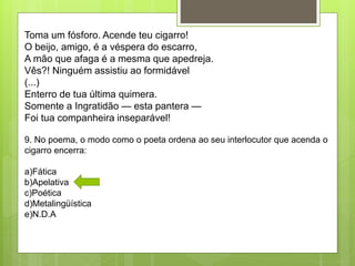 Toma um fósforo. Acende teu cigarro!
O beijo, amigo, é a véspera do escarro,
A mão que afaga é a mesma que apedreja.
Vês?! Ninguém assistiu ao formidável
(...)
Enterro de tua última quimera.
Somente a Ingratidão — esta pantera —
Foi tua companheira inseparável!
9. No poema, o modo como o poeta ordena ao seu interlocutor que acenda o
cigarro encerra:
a)Fática
b)Apelativa
c)Poética
d)Metalingüística
e)N.D.A
 