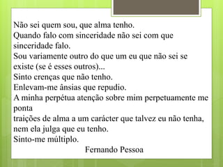 Não sei quem sou, que alma tenho.
Quando falo com sinceridade não sei com que
sinceridade falo.
Sou variamente outro do que um eu que não sei se
existe (se é esses outros)...
Sinto crenças que não tenho.
Enlevam-me ânsias que repudio.
A minha perpétua atenção sobre mim perpetuamente me
ponta
traições de alma a um carácter que talvez eu não tenha,
nem ela julga que eu tenho.
Sinto-me múltiplo.
Fernando Pessoa
 