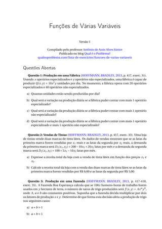 Funções de Várias Variáveis
Versão 1
Compilado pelo professor Antônio de Assis Alves Júnior
Publicado no blog Qual é o Problema?
qualeoproblema.com/lista-de-exercicios/funcoes-de-varias-variaveis
Questões Abertas
Questão 1: Produção em uma Fábrica (HOFFMANN; BRADLEY, 2013, p. 417, exerc. 31).
Usando x operários especializados e y operários não especializados, uma fábrica é capaz de
produzir Q(x, y) = 10x2
y unidades por dia. No momento, a fábrica opera com 20 operários
especializados e 40 operários não especializados.
a) Quantas unidades estão sendo produzidas por dia?
b) Qual será a variação na produção diária se a fábrica puder contar com mais 1 operário
especializado?
c) Qual será a variação da produção diária se a fábrica puder contar com mais 1 operário
não especializado?
d) Qual será a variação da produção diária se a fábrica puder contar com mais 1 operário
especializado e mais 1 operário não especializado?
Questão 2: Vendas de Tintas (HOFFMANN; BRADLEY, 2013, p. 417, exerc. 33). Uma loja
de tintas vende duas marcas de tinta látex. Os dados de vendas mostram que se as latas da
primeira marca forem vendidas por x1 reais e as latas da segunda por x2 reais, a demanda
da primeira marca será D1(x1,x2) = 200−10x1 +20x2 latas por mês e a demanda da segunda
marca será D2(x1,x2) = 100+5x1 −10x2 latas por mês.
a) Expresse a receita total da loja com a venda de tinta látex em função dos preços x1 e
x2.
b) Calcule a receita total da loja com a venda das duas marcas de tinta látex se as latas da
primeira marca forem vendidas por R$ 6,00 e as latas da segunda por R$ 5,00.
Questão 3: Produção em uma Fazenda (HOFFMANN; BRADLEY, 2013, p. 417-418,
exerc. 35). A Fazenda Boa Esperança calcula que se 100x homens-horas de trabalho forem
usados em y hectares de terra, o número de sacos de trigo produzidos será f (x, y) = Axa
yb
,
onde A, a e b são constantes positivas. Suponha que a fazenda decida multiplicar por dois
os fatores de produção x e y. Determine de que forma esta decisão afeta a produção de trigo
nos seguintes casos:
a) a +b > 1
b) a +b < 1
 