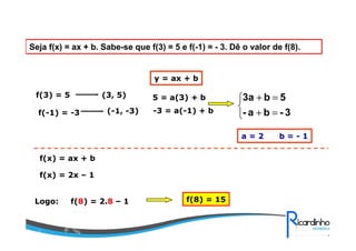 Seja f(x) = ax + b. Sabe-se que f(3) = 5 e f(-1) = - 3. Dê o valor de f(8).
f(3) = 5
f(-1) = -3
(3, 5)
(-1, -3)
y = ax + b
5 = a(3) + b
-3 = a(-1) + b



=+
=+
3-ba-
5b3a
a = 2 b = - 1
f(x) = ax + b
f(x) = 2x – 1
Logo: f(8) = 2.8 – 1 f(8) = 15
 