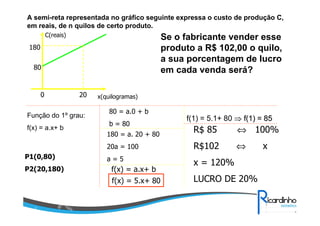 A semi-reta representada no gráfico seguinte expressa o custo de produção C,
em reais, de n quilos de certo produto.
C(reais)
x(quilogramas)0 20
80
180
Se o fabricante vender esse
produto a R$ 102,00 o quilo,
a sua porcentagem de lucro
em cada venda será?
Função do 1º grau:
f(x) = a.x+ b
P1(0,80)
P2(20,180)
80 = a.0 + b
b = 80
180 = a. 20 + 80
20a = 100
a = 5
f(x) = a.x+ b
f(x) = 5.x+ 80
f(1) = 5.1+ 80 ⇒⇒ f(1) = 85f(1) = 85
R$ 85 ⇔ 100%
R$102 ⇔ x
x = 120%
LUCRO DE 20%
 