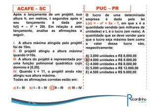 Após o lançamento de um projétil, sua
altura h, em metros, t segundos após o
seu lançamento é dada por
h(t) = – t2 + 20t. Em relação a este
lançamento, analise as afirmações a
seguir.
l. A altura máxima atingida pelo projétil
foi de 10m.
ll. O projétil atingiu a altura máxima
quando t=10s.
lll. A altura do projétil é representada por
uma função polinomial quadrática cujo
domínio é [0,20].
lV. Quando t = 11, o projétil ainda não
atingiu sua altura máxima.
Todas as afirmações corretas estão em:
a) I – III b) I – II – IV c) II – III d) III – IV
ACAFE – SC PUC – PR
O lucro de uma determinada
empresa é dado pela lei
L(x) =L(x) = -- xx22 + 8+ 8xx -- 77, em que x é a
quantidade vendida (em milhares de
unidades) e L é o lucro (em reais). A
quantidade que se deve vender para
que o lucro seja máximo bem como
o valor desse lucro são,
respectivamente:
A) 3.000 unidades e R$ 6.000,00
B) 4.000 unidades e R$ 9.000,00
C) 4.000 unidades e R$ 8.000,00
D) 5.000 unidades e R$ 12.000,00
E) 4.500 unidades e R$ 9.000,00
 