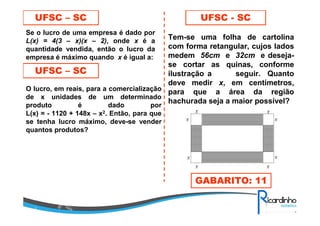 UFSC – SC
Se o lucro de uma empresa é dado por
L(x) = 4(3 – x)(x – 2), onde x é a
quantidade vendida, então o lucro da
empresa é máximo quando x é igual a:
UFSC – SC
O lucro, em reais, para a comercialização
de x unidades de um determinado
produto é dado por
L(x) = - 1120 + 148x – x2. Então, para que
se tenha lucro máximo, deve-se vender
quantos produtos?
UFSC - SC
Tem-se uma folha de cartolina
com forma retangular, cujos lados
medem 56cm e 32cm e deseja-
se cortar as quinas, conforme
ilustração a seguir. Quanto
deve medir x, em centímetros,
para que a área da região
hachurada seja a maior possível?
GABARITO: 11
 