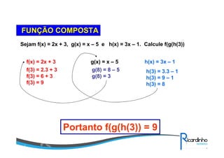 FUNFUNÇÇÃO COMPOSTAÃO COMPOSTA
Sejam f(x) = 2x + 3, g(x) = x – 5 e h(x) = 3x – 1. Calcule f(g(h(3))
f(x) = 2x + 3 g(x) = x – 5 h(x) = 3x – 1
h(3) = 3.3 – 1
h(3) = 9 – 1
h(3) = 8
g(8) = 8 – 5
g(8) = 3
f(3) = 2.3 + 3
f(3) = 6 + 3
f(3) = 9
Portanto f(g(h(3)) = 9
 