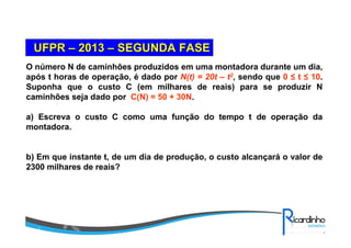 O número N de caminhões produzidos em uma montadora durante um dia,
após t horas de operação, é dado por N(t) = 20t – t2, sendo que 0 ≤ t ≤ 10.
Suponha que o custo C (em milhares de reais) para se produzir N
caminhões seja dado por C(N) = 50 + 30N.
a) Escreva o custo C como uma função do tempo t de operação da
montadora.
b) Em que instante t, de um dia de produção, o custo alcançará o valor de
2300 milhares de reais?
UFPRUFPR –– 20132013 –– SEGUNDA FASESEGUNDA FASE
 