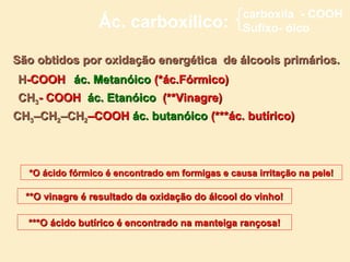 carboxila - COOH
                 Ác. carboxílico:                Sufixo- óico

São obtidos por oxidação energética de álcoois primários.
H-COOH ác. Metanóico (*ác.Fórmico)
CH3- COOH ác. Etanóico (**Vinagre)
CH3–CH2–CH2–COOH ác. butanóico (***ác. butírico)



  *O ácido fórmico é encontrado em formigas e causa irritação na pele!

  **O vinagre é resultado da oxidação do álcool do vinho!

  ***O ácido butírico é encontrado na manteiga rançosa!
 