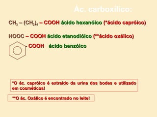 Ác. carboxílico:
CH3 – (CH2)4 – COOH ácido hexanóico (*ácido capróico)

HOOC – COOH ácido etanodióico (**ácido oxálico)
       - COOH ácido benzóico




 *O ác. capróico é extraído da urina dos bodes e utilizado
 em cosméticos!

 **O ác. Oxálico é encontrado no leite!
 