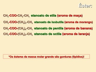 Éster:
CH3-COO-CH2-CH3 etanoato de etila (aroma de maça)

CH3-COO-(CH2)3-CH3 etanoato de isobutila (aroma de morango)

CH3-COO-(CH2)4-CH3 etanoato de pentila (aroma de banana)
CH3-COO-(CH2)7-CH3 etanoato de octila (aroma de laranja)




   *Os ésteres de massa molar grande são gorduras (lipídios)!
 