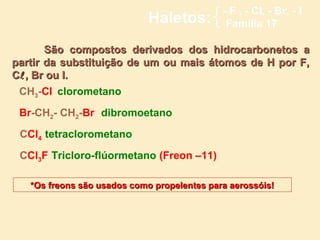- F , - Cl, - Br, - I
                             Haletos:         Família 17

       São compostos derivados dos hidrocarbonetos a
partir da substituição de um ou mais átomos de H por F,
C , Br ou I.
 CH3-Cl clorometano

 Br-CH2- CH2-Br dibromoetano

 CCl4 tetraclorometano

 CCl3F Tricloro-flúormetano (Freon –11)

   *Os freons são usados como propelentes para aerossóis!
 