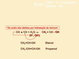 OH – “C” insaturado
                          Enol:      Sufixo - OL




*Os enóis são obtidos por hidratação de alcinos!
        CH ≡ CH + H2O → CH2 = CH - OH
                 (H+, OH-)

            CH2=CH-OH               Etenol

             CH3-CH=CH-OH           Propenol
 