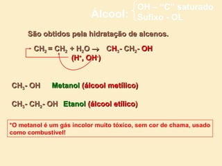 OH – “C” saturado
                          Álcool:        Sufixo - OL
     São obtidos pela hidratação de alcenos.

       CH2 = CH2 + H2O → CH3- CH2- OH
                 (H+, OH-)


CH3- OH      Metanol (álcool metílico)

CH3- CH2- OH Etanol (álcool etílico)

*O metanol é um gás incolor muito tóxico, sem cor de chama, usado
como combustível!
 